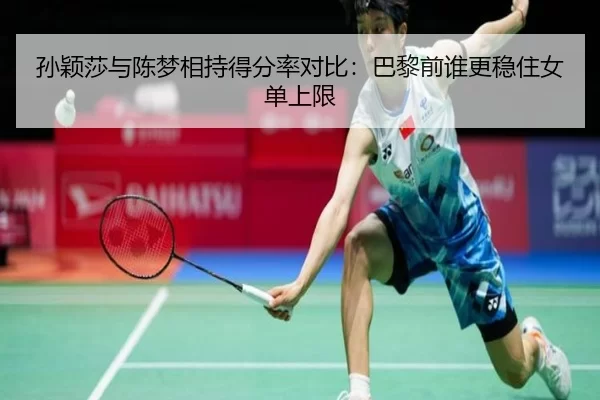 孙颖莎与陈梦相持得分率对比：巴黎前谁更稳住女单上限