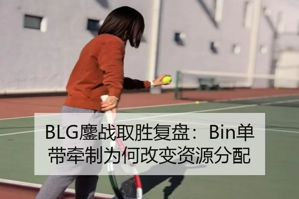 BLG鏖战取胜复盘:Bin单带牵制为何改变资源分配
